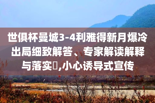 世俱杯曼城3-4利雅得新月爆冷出局細(xì)致解答、專家解讀解釋與落實(shí)?,小心誘導(dǎo)式宣傳