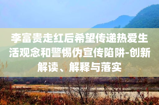 李富貴走紅后希望傳遞熱愛生活觀念和警惕偽宣傳陷阱-創(chuàng)新解讀、解釋與落實(shí)