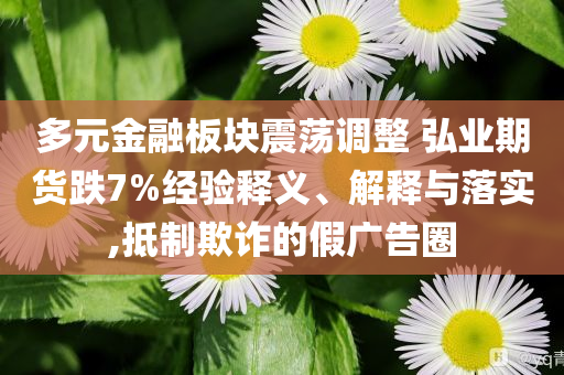 多元金融板塊震蕩調(diào)整 弘業(yè)期貨跌7%經(jīng)驗(yàn)釋義、解釋與落實(shí),抵制欺詐的假?gòu)V告圈