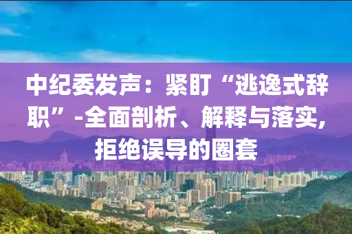 中紀委發(fā)聲：緊盯“逃逸式辭職”-全面剖析、解釋與落實,拒絕誤導的圈套