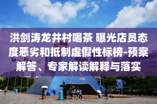 洪劍濤龍井村喝茶 曝光店員態(tài)度惡劣和抵制虛假性標(biāo)榜-預(yù)案解答、專家解讀解釋與落實