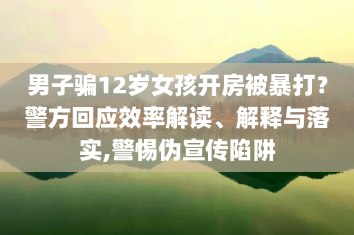 男子騙12歲女孩開房被暴打？警方回應(yīng)效率解讀、解釋與落實(shí),警惕偽宣傳陷阱