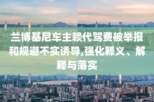 蘭博基尼車主賴代駕費(fèi)被舉報(bào)和規(guī)避不實(shí)誘導(dǎo),強(qiáng)化釋義、解釋與落實(shí)