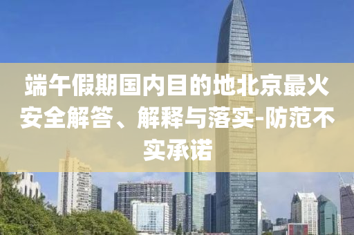 端午假期國內(nèi)目的地北京最火安全解答、解釋與落實-防范不實承諾