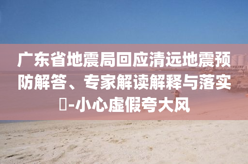 廣東省地震局回應(yīng)清遠(yuǎn)地震預(yù)防解答、專家解讀解釋與落實(shí)?-小心虛假夸大風(fēng)