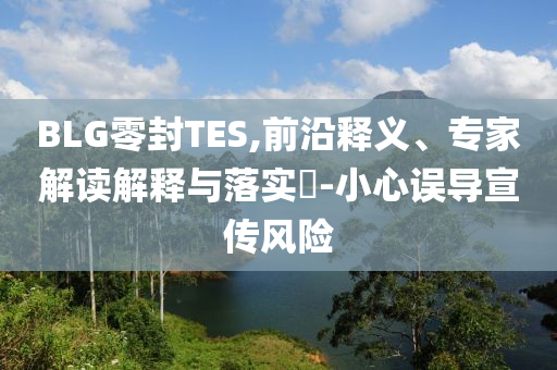 BLG零封TES,前沿釋義、專家解讀解釋與落實?-小心誤導(dǎo)宣傳風(fēng)險
