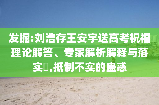 發(fā)掘:劉浩存王安宇送高考祝福理論解答、專家解析解釋與落實?,抵制不實的蠱惑