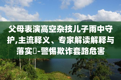 父母表演高空雜技兒子雨中守護,主流釋義、專家解讀解釋與落實?-警惕欺詐套路危害