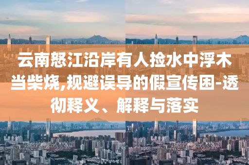 云南怒江沿岸有人撿水中浮木當(dāng)柴燒,規(guī)避誤導(dǎo)的假宣傳困-透徹釋義、解釋與落實(shí)