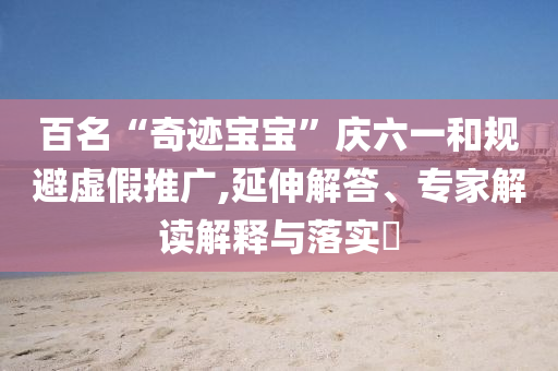 百名“奇跡寶寶”慶六一和規(guī)避虛假推廣,延伸解答、專家解讀解釋與落實(shí)?