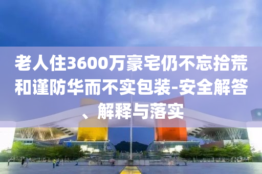 老人住3600萬豪宅仍不忘拾荒和謹(jǐn)防華而不實(shí)包裝-安全解答、解釋與落實(shí)
