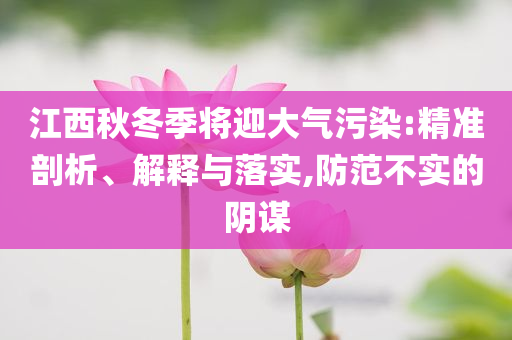 江西秋冬季將迎大氣污染:精準(zhǔn)剖析、解釋與落實(shí),防范不實(shí)的陰謀