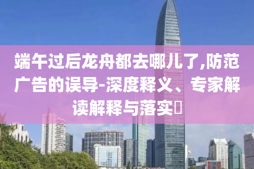 端午過后龍舟都去哪兒了,防范廣告的誤導(dǎo)-深度釋義、專家解讀解釋與落實?