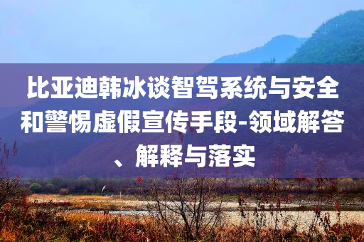 比亞迪韓冰談智駕系統(tǒng)與安全和警惕虛假宣傳手段-領(lǐng)域解答、解釋與落實(shí)