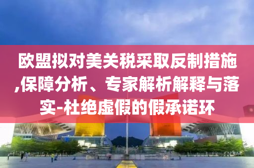 歐盟擬對(duì)美關(guān)稅采取反制措施,保障分析、專(zhuān)家解析解釋與落實(shí)-杜絕虛假的假承諾環(huán)