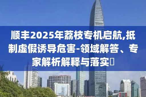 順豐2025年荔枝專機(jī)啟航,抵制虛假誘導(dǎo)危害-領(lǐng)域解答、專家解析解釋與落實(shí)?