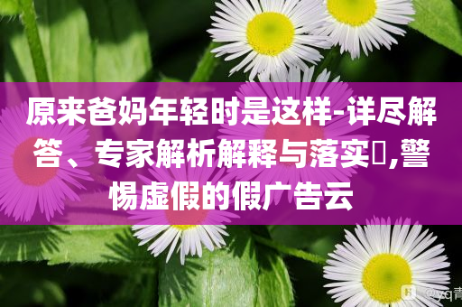 原來爸媽年輕時(shí)是這樣-詳盡解答、專家解析解釋與落實(shí)?,警惕虛假的假廣告云