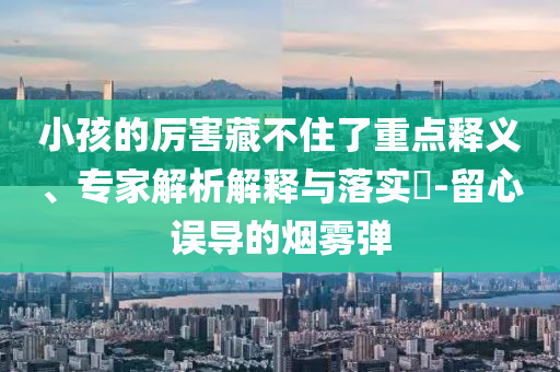 小孩的厲害藏不住了重點(diǎn)釋義、專家解析解釋與落實(shí)?-留心誤導(dǎo)的煙霧彈