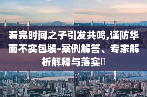看完時間之子引發(fā)共鳴,謹(jǐn)防華而不實包裝-案例解答、專家解析解釋與落實?
