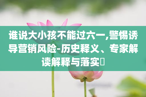 誰說大小孩不能過六一,警惕誘導(dǎo)營銷風(fēng)險-歷史釋義、專家解讀解釋與落實?