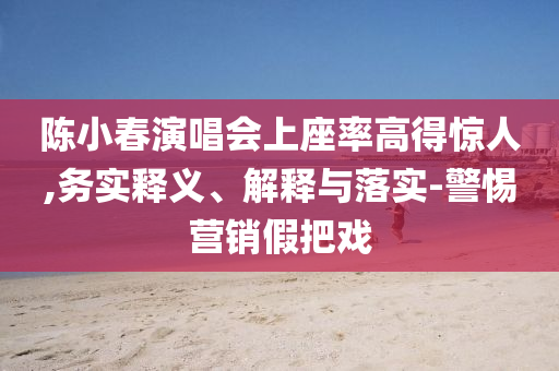 陳小春演唱會上座率高得驚人,務實釋義、解釋與落實-警惕營銷假把戲