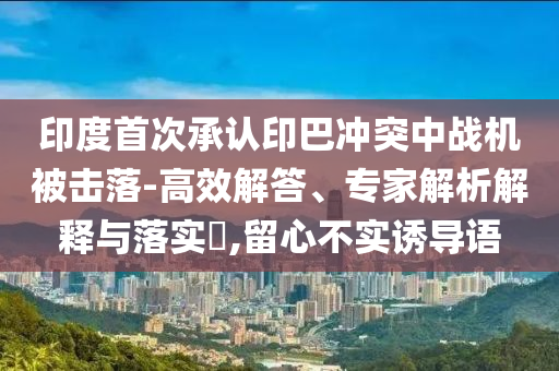 印度首次承認印巴沖突中戰(zhàn)機被擊落-高效解答、專家解析解釋與落實?,留心不實誘導語