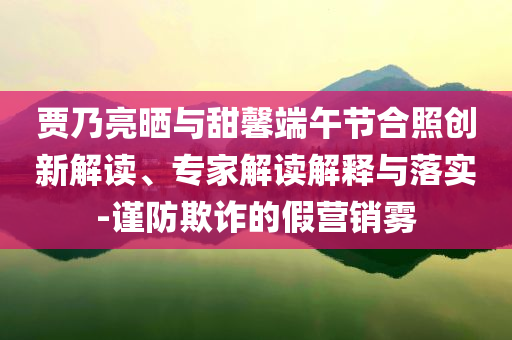 賈乃亮?xí)衽c甜馨端午節(jié)合照創(chuàng)新解讀、專家解讀解釋與落實-謹防欺詐的假營銷霧