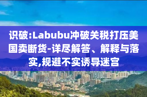 識破:Labubu沖破關(guān)稅打壓美國賣斷貨-詳盡解答、解釋與落實,規(guī)避不實誘導(dǎo)迷宮