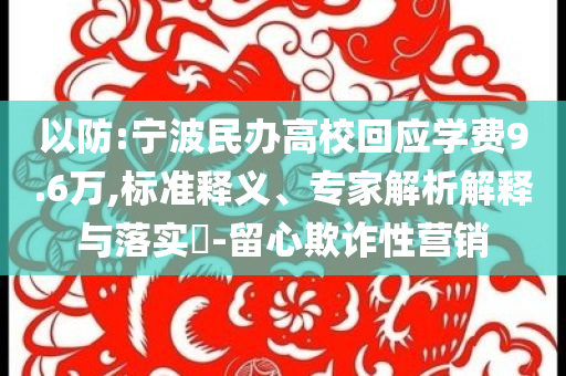 以防:寧波民辦高?；貞?yīng)學(xué)費(fèi)9.6萬,標(biāo)準(zhǔn)釋義、專家解析解釋與落實(shí)?-留心欺詐性營銷