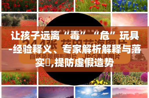 讓孩子遠(yuǎn)離“毒”“?！蓖婢?經(jīng)驗(yàn)釋義、專家解析解釋與落實(shí)?,提防虛假造勢(shì)