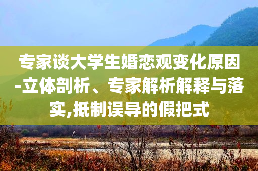 專家談大學(xué)生婚戀觀變化原因-立體剖析、專家解析解釋與落實(shí),抵制誤導(dǎo)的假把式