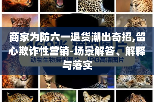 商家為防六一退貨潮出奇招,留心欺詐性營(yíng)銷-場(chǎng)景解答、解釋與落實(shí)