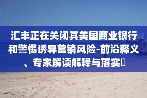 匯豐正在關(guān)閉其美國(guó)商業(yè)銀行和警惕誘導(dǎo)營(yíng)銷(xiāo)風(fēng)險(xiǎn)-前沿釋義、專(zhuān)家解讀解釋與落實(shí)?