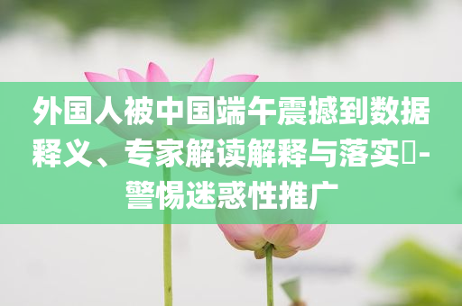 外國(guó)人被中國(guó)端午震撼到數(shù)據(jù)釋義、專家解讀解釋與落實(shí)?-警惕迷惑性推廣
