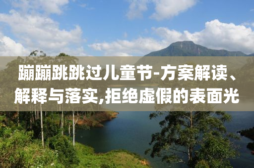 蹦蹦跳跳過(guò)兒童節(jié)-方案解讀、解釋與落實(shí),拒絕虛假的表面光