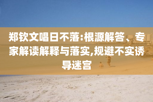 鄭欽文唱日不落:根源解答、專家解讀解釋與落實(shí),規(guī)避不實(shí)誘導(dǎo)迷宮