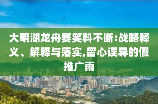 大明湖龍舟賽笑料不斷:戰(zhàn)略釋義、解釋與落實(shí),留心誤導(dǎo)的假推廣雨