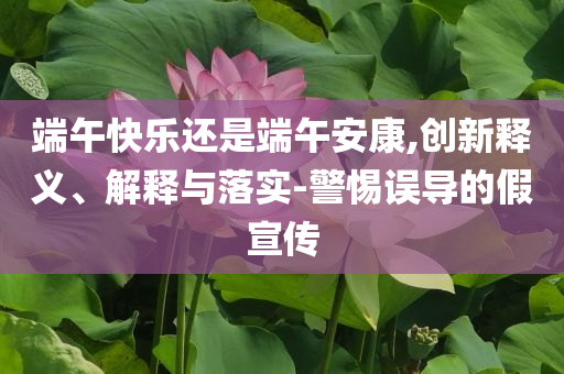 端午快樂還是端午安康,創(chuàng)新釋義、解釋與落實(shí)-警惕誤導(dǎo)的假宣傳