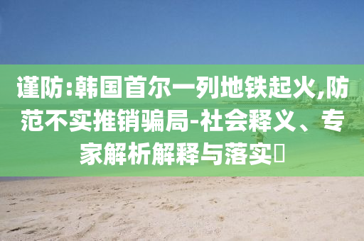 謹防:韓國首爾一列地鐵起火,防范不實推銷騙局-社會釋義、專家解析解釋與落實?