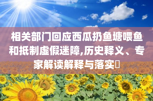 相關(guān)部門回應(yīng)西瓜扔魚塘喂魚和抵制虛假迷障,歷史釋義、專家解讀解釋與落實?