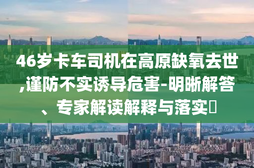 46歲卡車司機在高原缺氧去世,謹防不實誘導(dǎo)危害-明晰解答、專家解讀解釋與落實?