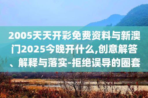 2005天天開彩免費(fèi)資料與新澳門2025今晚開什么,創(chuàng)意解答、解釋與落實(shí)-拒絕誤導(dǎo)的圈套