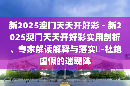 新2025澳門(mén)天天開(kāi)好彩 - 新2025澳門(mén)天天開(kāi)好彩實(shí)用剖析、專(zhuān)家解讀解釋與落實(shí)?-杜絕虛假的迷魂陣