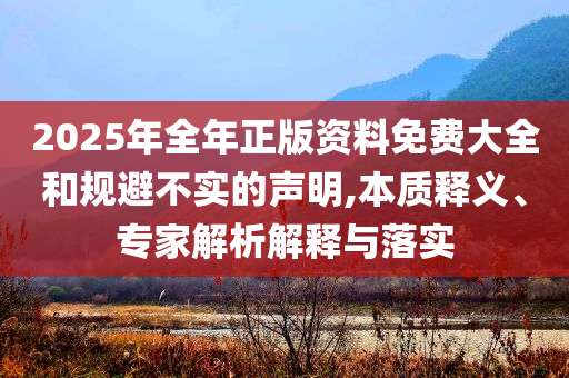 2025年全年正版資料免費(fèi)大全和規(guī)避不實的聲明,本質(zhì)釋義、專家解析解釋與落實