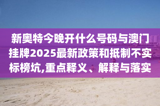新奧特今晚開什么號碼與澳門掛牌2025最新政策和抵制不實標榜坑,重點釋義、解釋與落實