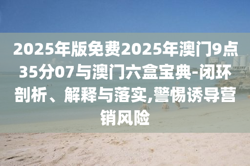 2025年版免費2025年澳門9點35分07與澳門六盒寶典-閉環(huán)剖析、解釋與落實,警惕誘導(dǎo)營銷風險