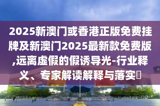 2025新澳門或香港正版免費掛牌及新澳門2025最新款免費版,遠離虛假的假誘導光-行業(yè)釋義、專家解讀解釋與落實?