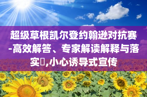 超級草根凱爾登約翰遜對抗賽-高效解答、專家解讀解釋與落實?,小心誘導(dǎo)式宣傳