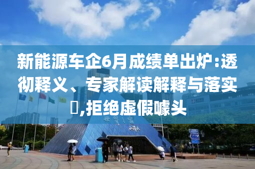 新能源車企6月成績單出爐:透徹釋義、專家解讀解釋與落實?,拒絕虛假噱頭