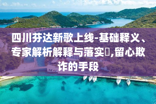 四川芬達(dá)新歌上線-基礎(chǔ)釋義、專家解析解釋與落實(shí)?,留心欺詐的手段